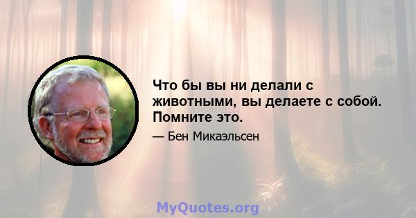 Что бы вы ни делали с животными, вы делаете с собой. Помните это.