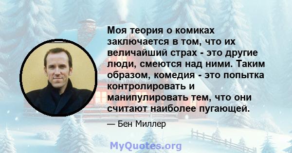 Моя теория о комиках заключается в том, что их величайший страх - это другие люди, смеются над ними. Таким образом, комедия - это попытка контролировать и манипулировать тем, что они считают наиболее пугающей.