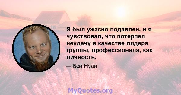 Я был ужасно подавлен, и я чувствовал, что потерпел неудачу в качестве лидера группы, профессионала, как личность.