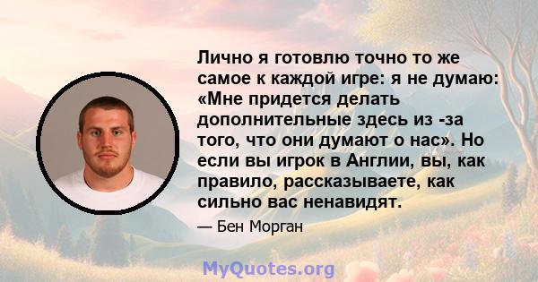 Лично я готовлю точно то же самое к каждой игре: я не думаю: «Мне придется делать дополнительные здесь из -за того, что они думают о нас». Но если вы игрок в Англии, вы, как правило, рассказываете, как сильно вас