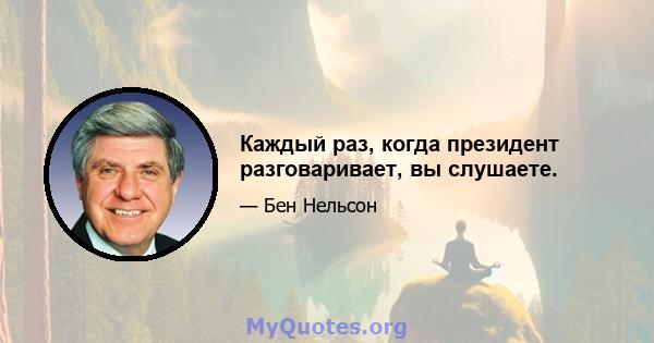 Каждый раз, когда президент разговаривает, вы слушаете.