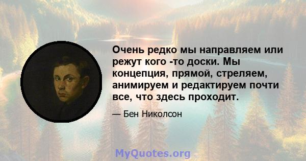 Очень редко мы направляем или режут кого -то доски. Мы концепция, прямой, стреляем, анимируем и редактируем почти все, что здесь проходит.