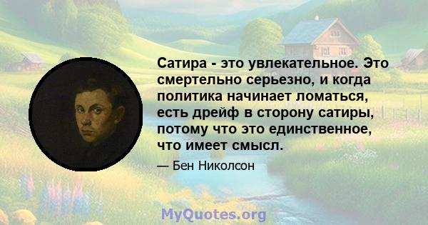 Сатира - это увлекательное. Это смертельно серьезно, и когда политика начинает ломаться, есть дрейф в сторону сатиры, потому что это единственное, что имеет смысл.