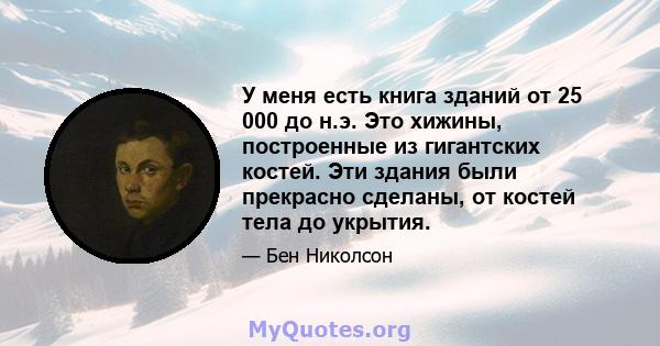 У меня есть книга зданий от 25 000 до н.э. Это хижины, построенные из гигантских костей. Эти здания были прекрасно сделаны, от костей тела до укрытия.