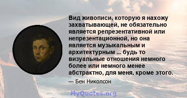 Вид живописи, которую я нахожу захватывающей, не обязательно является репрезентативной или непрезентационной, но она является музыкальным и архитектурным ... будь то визуальные отношения немного более или немного менее