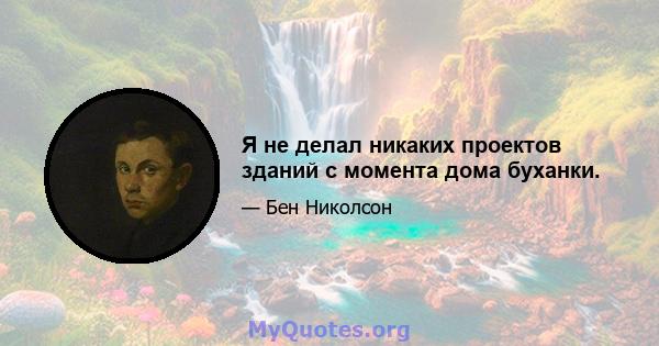 Я не делал никаких проектов зданий с момента дома буханки.