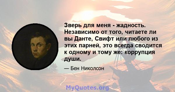 Зверь для меня - жадность. Независимо от того, читаете ли вы Данте, Свифт или любого из этих парней, это всегда сводится к одному и тому же: коррупция души.