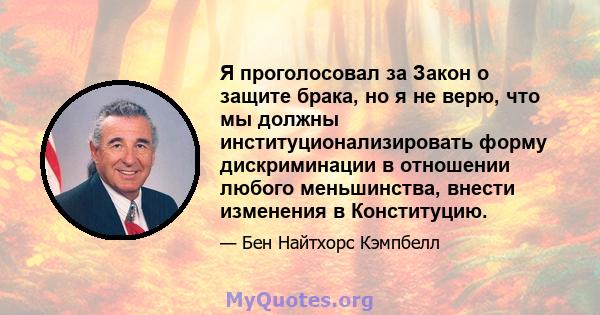 Я проголосовал за Закон о защите брака, но я не верю, что мы должны институционализировать форму дискриминации в отношении любого меньшинства, внести изменения в Конституцию.