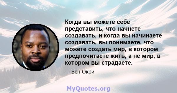 Когда вы можете себе представить, что начнете создавать, и когда вы начинаете создавать, вы понимаете, что можете создать мир, в котором предпочитаете жить, а не мир, в котором вы страдаете.