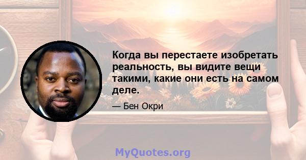 Когда вы перестаете изобретать реальность, вы видите вещи такими, какие они есть на самом деле.