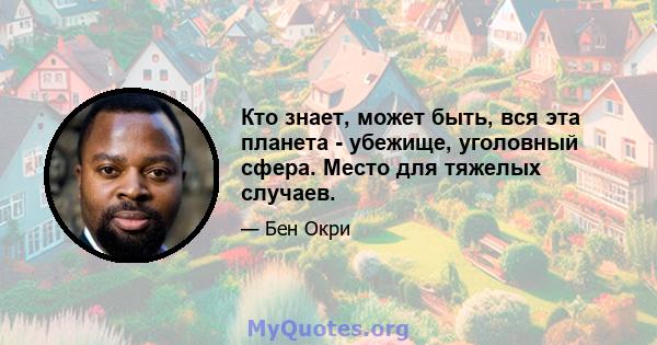 Кто знает, может быть, вся эта планета - убежище, уголовный сфера. Место для тяжелых случаев.