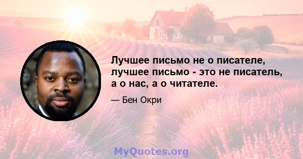 Лучшее письмо не о писателе, лучшее письмо - это не писатель, а о нас, а о читателе.