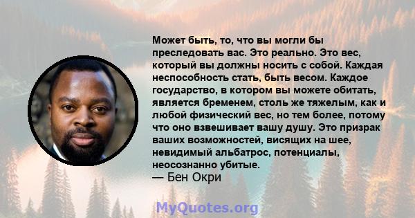 Может быть, то, что вы могли бы преследовать вас. Это реально. Это вес, который вы должны носить с собой. Каждая неспособность стать, быть весом. Каждое государство, в котором вы можете обитать, является бременем, столь 