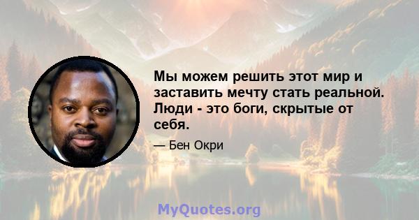 Мы можем решить этот мир и заставить мечту стать реальной. Люди - это боги, скрытые от себя.