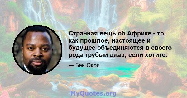 Странная вещь об Африке - то, как прошлое, настоящее и будущее объединяются в своего рода грубый джаз, если хотите.