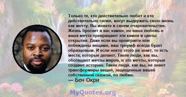 Только те, кто действительно любит и кто действительно силен, могут выдержать свою жизнь как мечту. Вы живете в своем очаровательстве. Жизнь бросает в вас камни, но ваша любовь и ваша мечта превращают эти камни в цветы