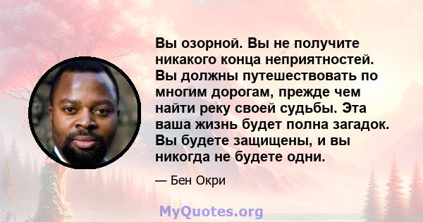 Вы озорной. Вы не получите никакого конца неприятностей. Вы должны путешествовать по многим дорогам, прежде чем найти реку своей судьбы. Эта ваша жизнь будет полна загадок. Вы будете защищены, и вы никогда не будете