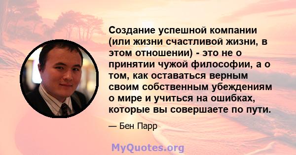 Создание успешной компании (или жизни счастливой жизни, в этом отношении) - это не о принятии чужой философии, а о том, как оставаться верным своим собственным убеждениям о мире и учиться на ошибках, которые вы