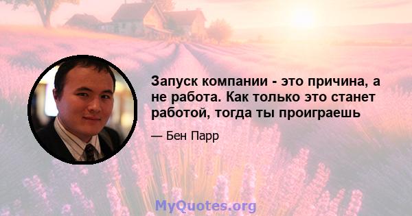 Запуск компании - это причина, а не работа. Как только это станет работой, тогда ты проиграешь