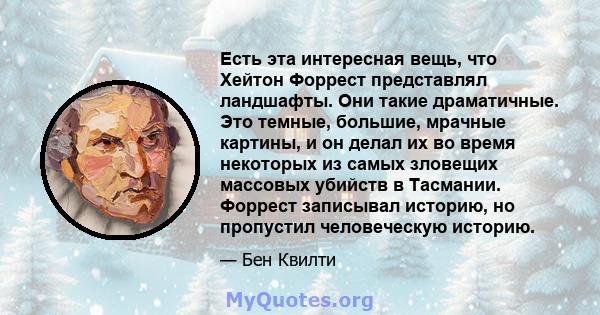 Есть эта интересная вещь, что Хейтон Форрест представлял ландшафты. Они такие драматичные. Это темные, большие, мрачные картины, и он делал их во время некоторых из самых зловещих массовых убийств в Тасмании. Форрест