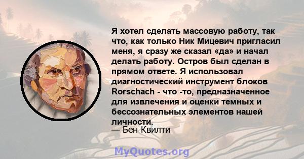 Я хотел сделать массовую работу, так что, как только Ник Мицевич пригласил меня, я сразу же сказал «да» и начал делать работу. Остров был сделан в прямом ответе. Я использовал диагностический инструмент блоков Rorschach 