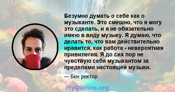 Безумно думать о себе как о музыканте. Это смешно, что я могу это сделать, и я не обязательно имею в виду музыку. Я думаю, что делать то, что вам действительно нравится, как работа - невероятная привилегия. Я до сих пор 