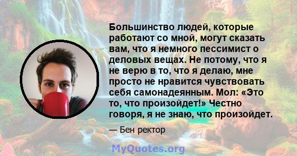 Большинство людей, которые работают со мной, могут сказать вам, что я немного пессимист о деловых вещах. Не потому, что я не верю в то, что я делаю, мне просто не нравится чувствовать себя самонадеянным. Мол: «Это то,