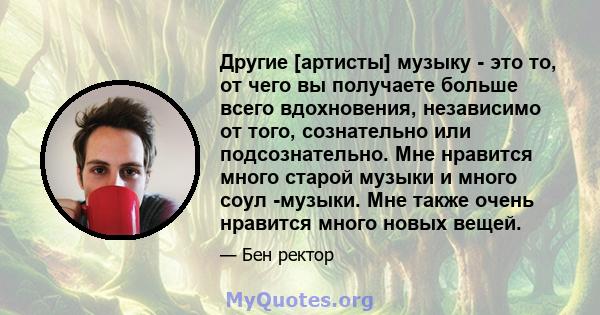 Другие [артисты] музыку - это то, от чего вы получаете больше всего вдохновения, независимо от того, сознательно или подсознательно. Мне нравится много старой музыки и много соул -музыки. Мне также очень нравится много