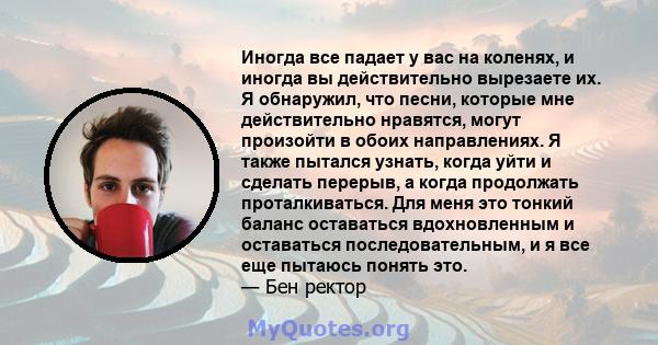 Иногда все падает у вас на коленях, и иногда вы действительно вырезаете их. Я обнаружил, что песни, которые мне действительно нравятся, могут произойти в обоих направлениях. Я также пытался узнать, когда уйти и сделать