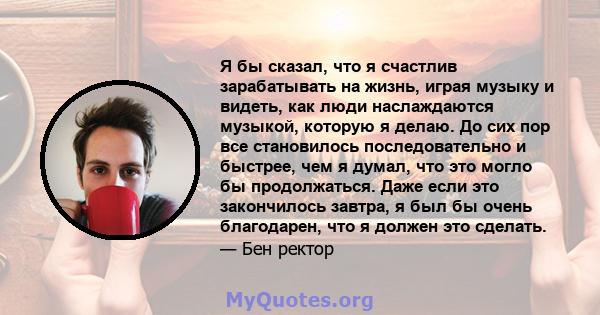 Я бы сказал, что я счастлив зарабатывать на жизнь, играя музыку и видеть, как люди наслаждаются музыкой, которую я делаю. До сих пор все становилось последовательно и быстрее, чем я думал, что это могло бы продолжаться. 