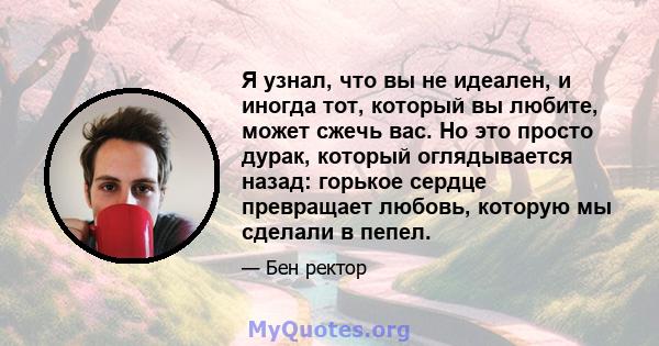 Я узнал, что вы не идеален, и иногда тот, который вы любите, может сжечь вас. Но это просто дурак, который оглядывается назад: горькое сердце превращает любовь, которую мы сделали в пепел.