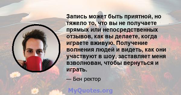 Запись может быть приятной, но тяжело то, что вы не получаете прямых или непосредственных отзывов, как вы делаете, когда играете вживую. Получение волнения людей и видеть, как они участвуют в шоу, заставляет меня