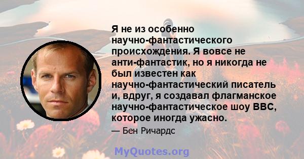 Я не из особенно научно-фантастического происхождения. Я вовсе не анти-фантастик, но я никогда не был известен как научно-фантастический писатель и, вдруг, я создавал флагманское научно-фантастическое шоу BBC, которое