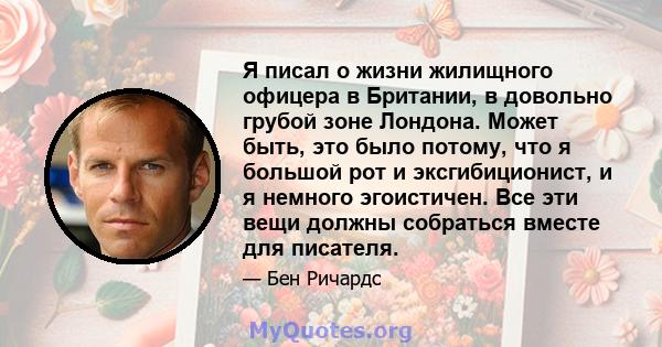 Я писал о жизни жилищного офицера в Британии, в довольно грубой зоне Лондона. Может быть, это было потому, что я большой рот и эксгибиционист, и я немного эгоистичен. Все эти вещи должны собраться вместе для писателя.