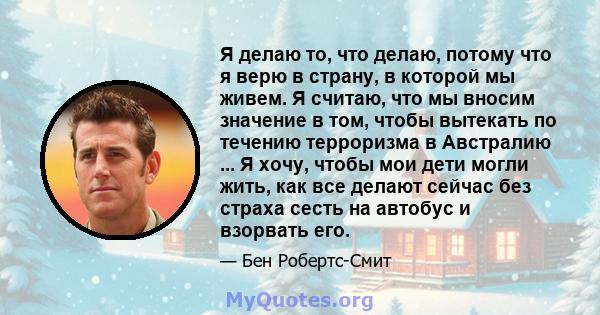 Я делаю то, что делаю, потому что я верю в страну, в которой мы живем. Я считаю, что мы вносим значение в том, чтобы вытекать по течению терроризма в Австралию ... Я хочу, чтобы мои дети могли жить, как все делают