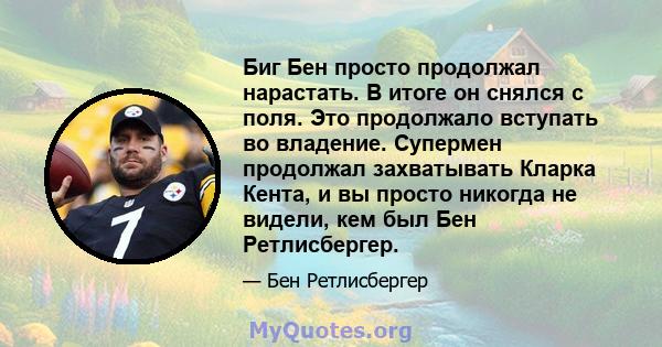 Биг Бен просто продолжал нарастать. В итоге он снялся с поля. Это продолжало вступать во владение. Супермен продолжал захватывать Кларка Кента, и вы просто никогда не видели, кем был Бен Ретлисбергер.