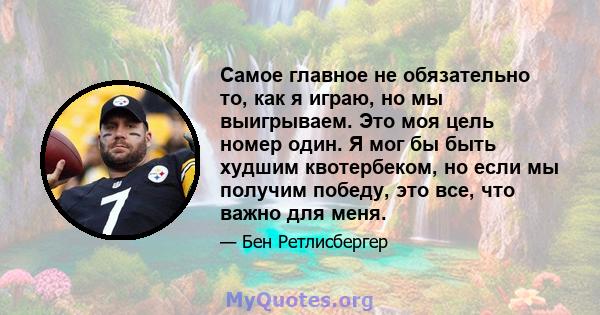 Самое главное не обязательно то, как я играю, но мы выигрываем. Это моя цель номер один. Я мог бы быть худшим квотербеком, но если мы получим победу, это все, что важно для меня.