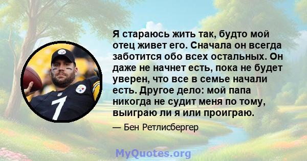 Я стараюсь жить так, будто мой отец живет его. Сначала он всегда заботится обо всех остальных. Он даже не начнет есть, пока не будет уверен, что все в семье начали есть. Другое дело: мой папа никогда не судит меня по