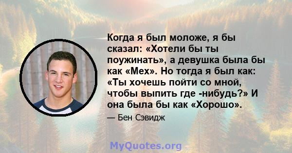 Когда я был моложе, я бы сказал: «Хотели бы ты поужинать», а девушка была бы как «Мех». Но тогда я был как: «Ты хочешь пойти со мной, чтобы выпить где -нибудь?» И она была бы как «Хорошо».