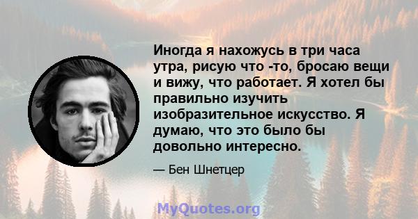 Иногда я нахожусь в три часа утра, рисую что -то, бросаю вещи и вижу, что работает. Я хотел бы правильно изучить изобразительное искусство. Я думаю, что это было бы довольно интересно.