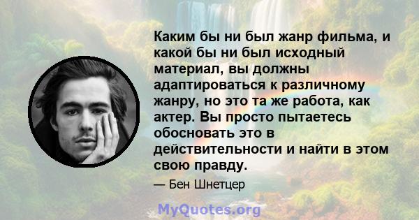 Каким бы ни был жанр фильма, и какой бы ни был исходный материал, вы должны адаптироваться к различному жанру, но это та же работа, как актер. Вы просто пытаетесь обосновать это в действительности и найти в этом свою