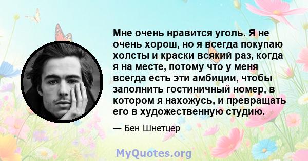 Мне очень нравится уголь. Я не очень хорош, но я всегда покупаю холсты и краски всякий раз, когда я на месте, потому что у меня всегда есть эти амбиции, чтобы заполнить гостиничный номер, в котором я нахожусь, и