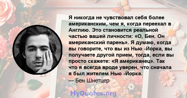 Я никогда не чувствовал себя более американским, чем я, когда переехал в Англию. Это становится реальной частью вашей личности: «О, Бен. Он американский парень». Я думаю, когда вы говорите, что вы из Нью -Йорка, вы