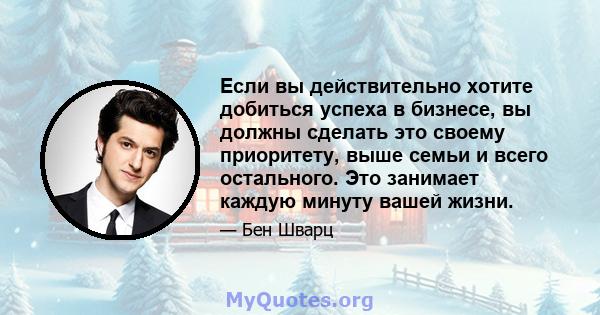 Если вы действительно хотите добиться успеха в бизнесе, вы должны сделать это своему приоритету, выше семьи и всего остального. Это занимает каждую минуту вашей жизни.