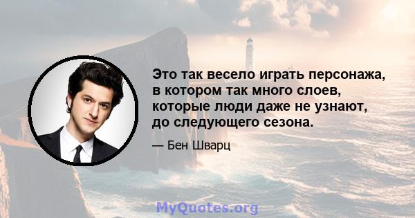 Это так весело играть персонажа, в котором так много слоев, которые люди даже не узнают, до следующего сезона.