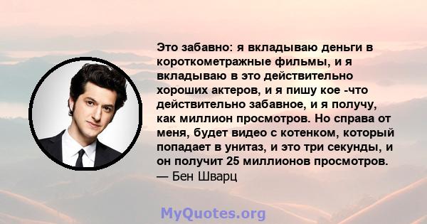 Это забавно: я вкладываю деньги в короткометражные фильмы, и я вкладываю в это действительно хороших актеров, и я пишу кое -что действительно забавное, и я получу, как миллион просмотров. Но справа от меня, будет видео