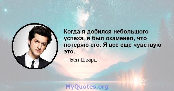 Когда я добился небольшого успеха, я был окаменел, что потеряю его. Я все еще чувствую это.