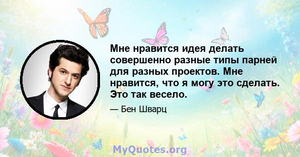 Мне нравится идея делать совершенно разные типы парней для разных проектов. Мне нравится, что я могу это сделать. Это так весело.