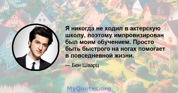 Я никогда не ходил в актерскую школу, поэтому импровизирован был моим обучением. Просто быть быстрого на ногах помогает в повседневной жизни.