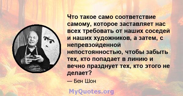 Что такое само соответствие самому, которое заставляет нас всех требовать от наших соседей и наших художников, а затем, с непревзойденной непостоянностью, чтобы забыть тех, кто попадает в линию и вечно празднует тех,